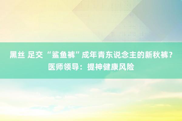 黑丝 足交 “鲨鱼裤”成年青东说念主的新秋裤？医师领导：提神健康风险