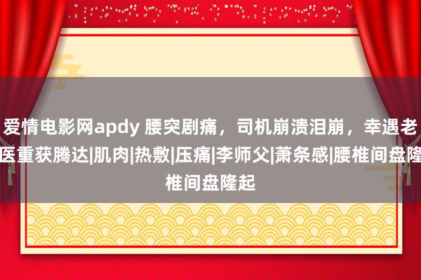 爱情电影网apdy 腰突剧痛，司机崩溃泪崩，幸遇老中医重获腾达|肌肉|热敷|压痛|李师父|萧条感|腰椎间盘隆起