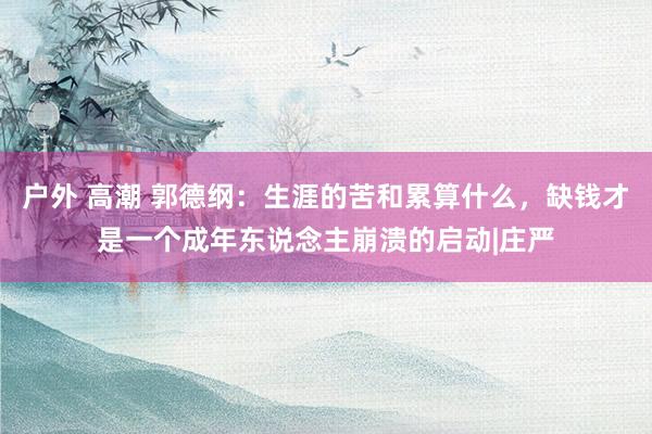 户外 高潮 郭德纲：生涯的苦和累算什么，缺钱才是一个成年东说念主崩溃的启动|庄严