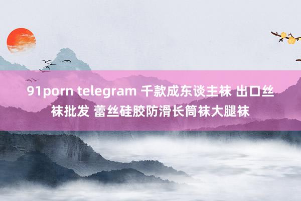 91porn telegram 千款成东谈主袜 出口丝袜批发 蕾丝硅胶防滑长筒袜大腿袜