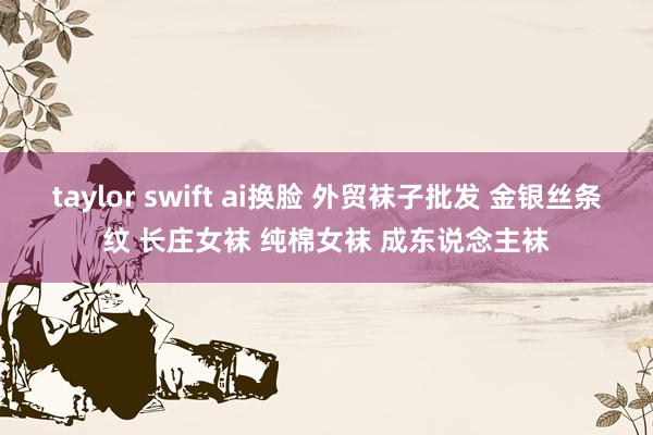 taylor swift ai换脸 外贸袜子批发 金银丝条纹 长庄女袜 纯棉女袜 成东说念主袜