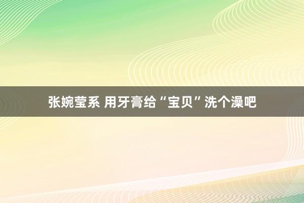 张婉莹系 用牙膏给“宝贝”洗个澡吧