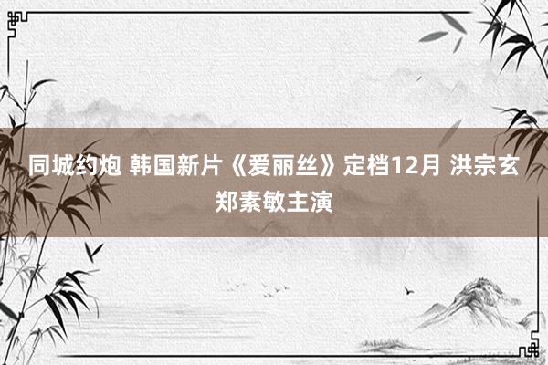 同城约炮 韩国新片《爱丽丝》定档12月 洪宗玄郑素敏主演