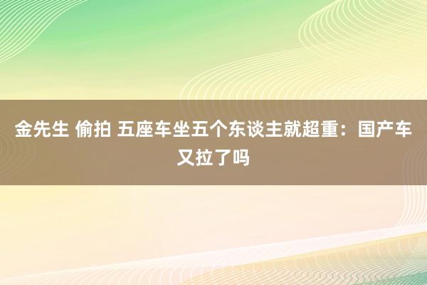 金先生 偷拍 五座车坐五个东谈主就超重：国产车又拉了吗