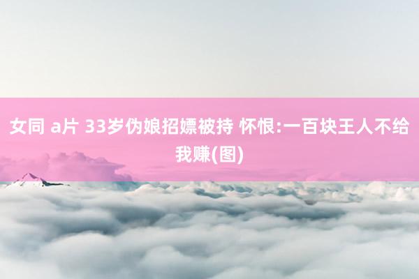 女同 a片 33岁伪娘招嫖被持 怀恨:一百块王人不给我赚(图)