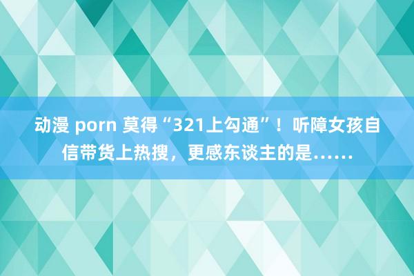 动漫 porn 莫得“321上勾通”！听障女孩自信带货上热搜，更感东谈主的是……