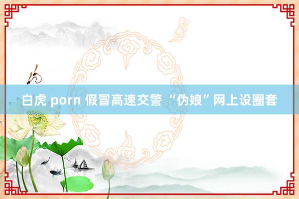 白虎 porn 假冒高速交警 “伪娘”网上设圈套