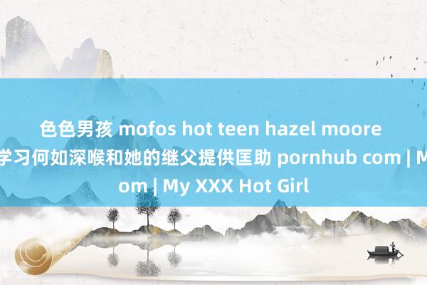 色色男孩 mofos hot teen hazel moore 不雅看色情片以学习何如深喉和她的继父提供匡助 pornhub com | My XXX Hot Girl