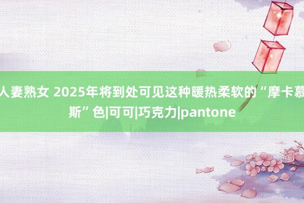 人妻熟女 2025年将到处可见这种暖热柔软的“摩卡慕斯”色|可可|巧克力|pantone