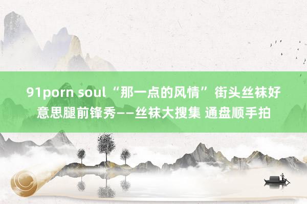 91porn soul “那一点的风情” 街头丝袜好意思腿前锋秀——丝袜大搜集 通盘顺手拍