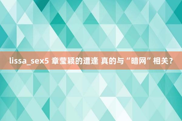 lissa_sex5 章莹颖的遭逢 真的与“暗网”相关？