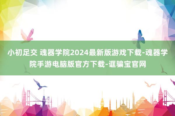 小初足交 魂器学院2024最新版游戏下载-魂器学院手游电脑版官方下载-诓骗宝官网