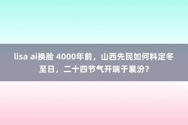 lisa ai换脸 4000年前，山西先民如何料定冬至日，二十四节气开端于襄汾？