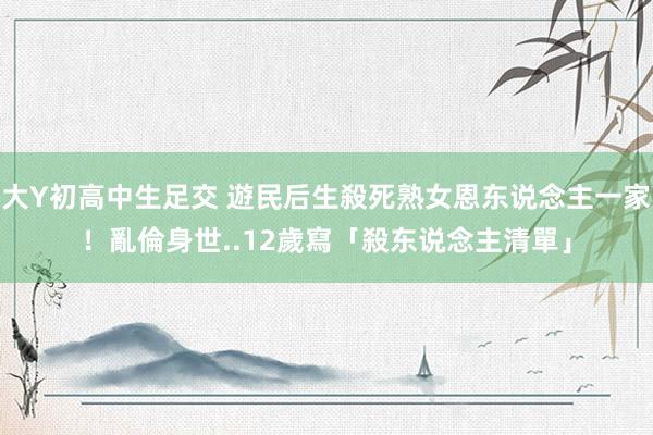 大Y初高中生足交 遊民后生殺死熟女恩东说念主一家！亂倫身世..12歲寫「殺东说念主清單」