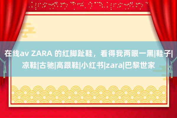 在线av ZARA 的红脚趾鞋，看得我两眼一黑|鞋子|凉鞋|古驰|高跟鞋|小红书|zara|巴黎世家