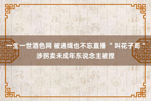 一生一世酒色网 被通缉也不忘直播 ＂叫花子哥＂涉拐卖未成年东说念主被捏