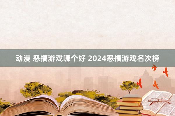 动漫 恶搞游戏哪个好 2024恶搞游戏名次榜